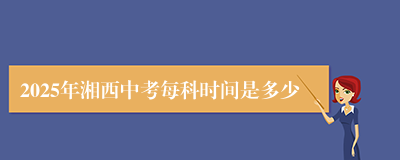 2025年湘西中考每科时间是多少