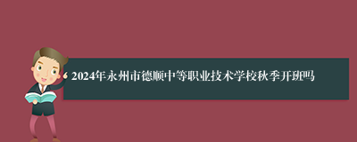 2024年永州市德顺中等职业技术学校秋季开班吗