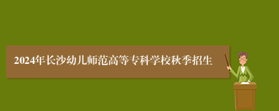 2024年长沙幼儿师范高等专科学校秋季招生