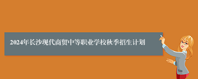 2024年长沙现代商贸中等职业学校秋季招生计划