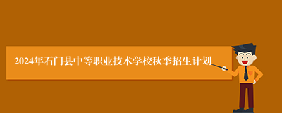 2024年石门县中等职业技术学校秋季招生计划