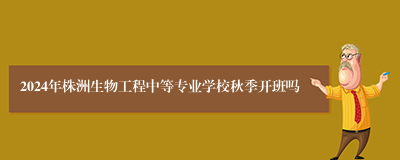 2024年株洲生物工程中等专业学校秋季开班吗