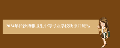 2024年长沙博雅卫生中等专业学校秋季开班吗