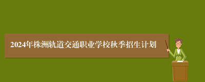 2024年株洲轨道交通职业学校秋季招生计划