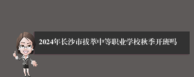 2024年长沙市拔萃中等职业学校秋季开班吗