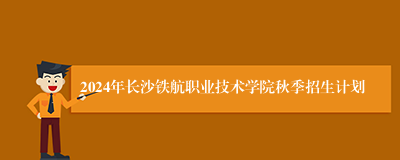 2024年长沙铁航职业技术学院秋季招生计划