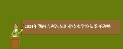 2024年湖南吉利汽车职业技术学院秋季开班吗