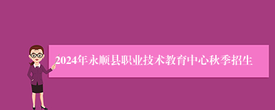 2024年永顺县职业技术教育中心秋季招生