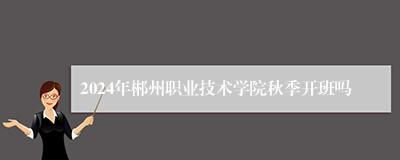 2024年郴州职业技术学院秋季开班吗