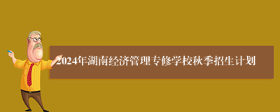 2024年湖南经济管理专修学校秋季招生计划