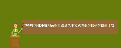 2024年怀化市麻阳苗族自治县久平文武职业学校秋季招生计划