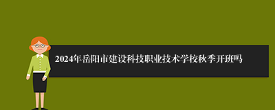 2024年岳阳市建设科技职业技术学校秋季开班吗