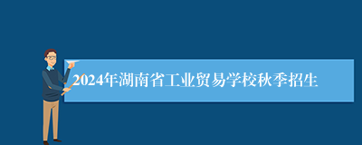 2024年湖南省工业贸易学校秋季招生