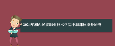 2024年湘西民族职业技术学院中职部秋季开班吗