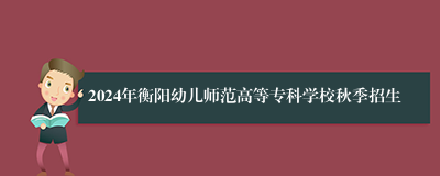 2024年衡阳幼儿师范高等专科学校秋季招生