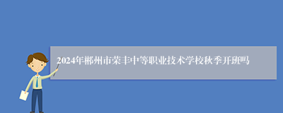 2024年郴州市荣丰中等职业技术学校秋季开班吗