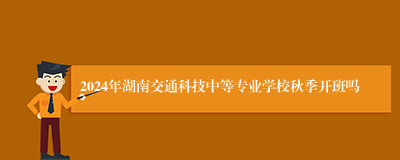 2024年湖南交通科技中等专业学校秋季开班吗