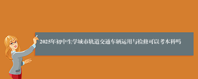 2025年初中生学城市轨道交通车辆运用与检修可以考本科吗