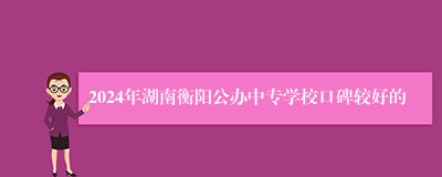 2024年湖南衡阳公办中专学校口碑较好的