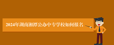 2024年湖南湘潭公办中专学校如何报名