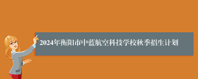 2024年衡阳市中蓝航空科技学校秋季招生计划