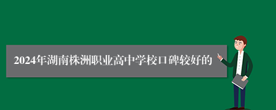 2024年湖南株洲职业高中学校口碑较好的