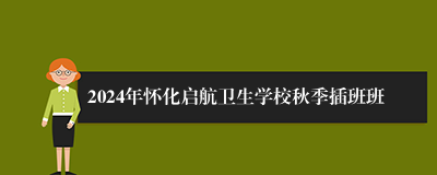 2024年怀化启航卫生学校秋季插班班