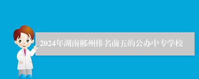 2024年湖南郴州排名前五的公办中专学校