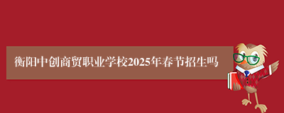 衡阳中创商贸职业学校2025年春节招生吗