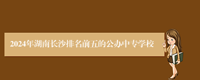 2024年湖南长沙排名前五的公办中专学校