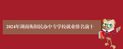 2024年湖南衡阳民办中专学校就业排名前十