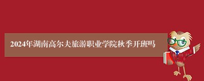 2024年湖南高尔夫旅游职业学院秋季开班吗