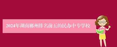 2024年湖南郴州排名前五的民办中专学校