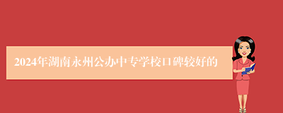 2024年湖南永州公办中专学校口碑较好的