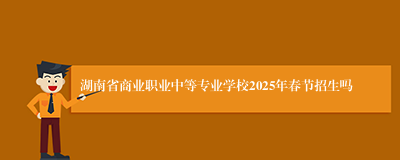 湖南省商业职业中等专业学校2025年春节招生吗