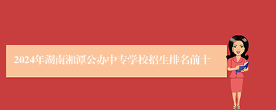 2024年湖南湘潭公办中专学校招生排名前十