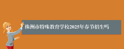 株洲市特殊教育学校2025年春节招生吗