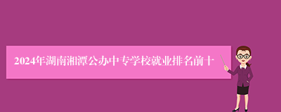 2024年湖南湘潭公办中专学校就业排名前十