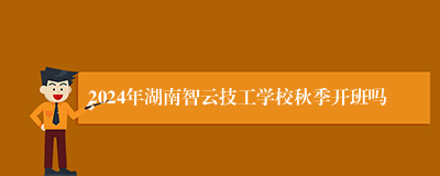 2024年湖南智云技工学校秋季开班吗