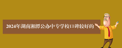 2024年湖南湘潭公办中专学校口碑较好的