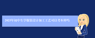 2025年初中生学服装设计加工工艺可以考本科吗