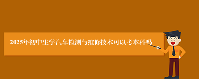 2025年初中生学汽车检测与维修技术可以考本科吗