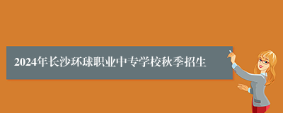 2024年长沙环球职业中专学校秋季招生