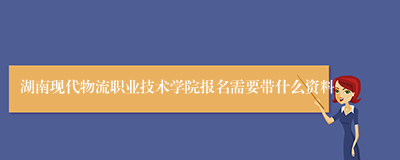 湖南现代物流职业技术学院报名需要带什么资料