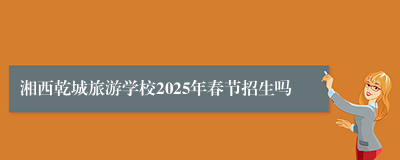 湘西乾城旅游学校2025年春节招生吗