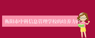 衡阳市中科信息管理学校的培养方向