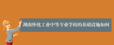 湖南怀化工业中等专业学校的基础设施如何