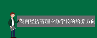 湖南经济管理专修学校的培养方向