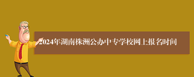 2024年湖南株洲公办中专学校网上报名时间