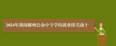 2024年湖南郴州公办中专学校就业排名前十